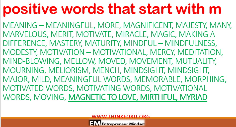 Image of positive words that start with m,positive words that start with m positive words that start with m is very useful for choosing nice words, nice name, good name, or adjective with start with m  and so everyone can choose positive words that start with m, positive   MEANING   MEANINGFUL,   MORE,   MAGNIFICENT,   MAJESTY,   MANY,   MARVELOUS,   MERIT,   MOTIVATE,   MIRACLE,   MAGIC,   MAKING A DIFFERENCE,   MASTERY,   MATURITY,   MINDFUL    MINDFULNESS,   MODESTY,   MOTIVATION    MOTIVATIONAL,   MERCY,   MEDITATION,   MIND-BLOWING,   MELLOW,   MOVED,   MOVEMENT,   MUTUALITY,   MOURNING,   MELIORISM,   MENCH,   MINDSIGHT,   MINDSIGHT,   MAJOR,   MILD,   MEANINGFUL WORDS,   MEMORABLE,   MORPHING,   MOTIVATED WORDS,   MOTIVATING WORDS,   MOTIVATIONAL WORDS,   MOVING,   MAGNETIC TO LOVE,   MIRTHFUL,   MYRIAD