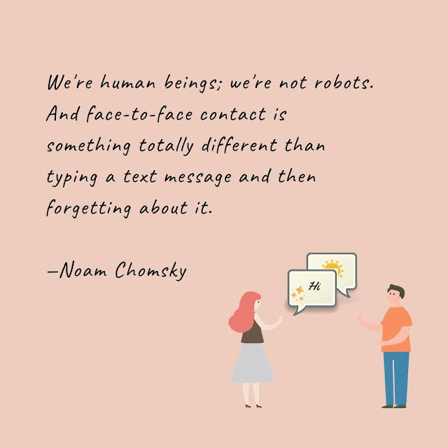 We're human beings; we're not robots. And face-to-face contact is something totally different than typing a text message and then forgetting about it.  —Noam Chomsky