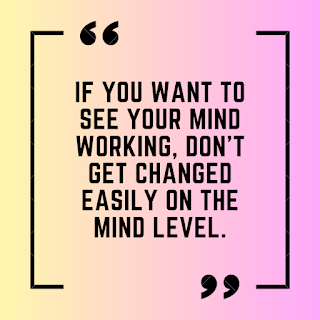 If you want to see your mind working, Don't get changed easily on the mind level.