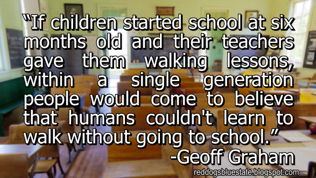 “If children started school at six months old and their teachers gave them walking lessons, within a single generation people would come to believe that humans couldn't learn to walk without going to school.” -Geoff Graham