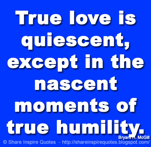 True love is quiescent, except in the nascent moments of true humility. ~Bryant H. McGill