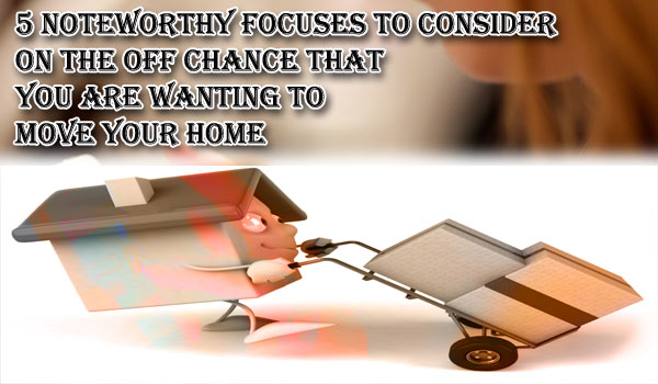 5 noteworthy focuses to consider on the off chance that you are wanting to move your home