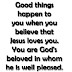 Good things happen to you when you believe that Jesus loves you. You are God's beloved in whom he is well pleased. 