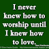 I never knew how to worship until I knew how to love. ~Henry Ward Beecher