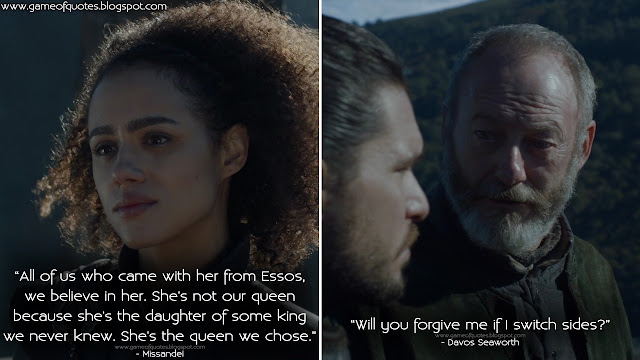 Missandei: All of us who came with her from Essos, we believe in her. She's not our queen because she's the daughter of some king we never knew. She's the queen we chose. Davos Seaworth: Will you forgive me if I switch sides?