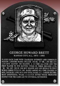 GEORGE HOWARD BRETT KANSAS CITY, A.L., 1973 - 1993 PLAYED EACH GAME WITH CEASELESS INTENSITY AND UNBRIDLED PASSION. LIFETIME MARKS INCLUDE .305 BA, 317 HR, 1,595 RBI AND 3,154 HITS. ELEVEN .300 SEASONS, A 13-TIME ALL-STAR AND THE FIRST PLAYER TO WIN BATTING TITLES IN THREE DECADES (1976, '80, '90). HIT .390 IN 1980 MVP SEASON AND LED ROYALS TO FIRST WORLD SERIES TITLE IN 1985. RANKS AMONG ALL-TIME LEADERS IN HITS, DOUBLES, LONG HITS AND TOTAL BASES. A.L. CAREER RECORD, MOST INTENTIONAL WALKS. A CLUTCH HITTER WHOSE PROFOUND RESPECT FOR THE GAME LED TO UNIVERSAL REVERENCE.