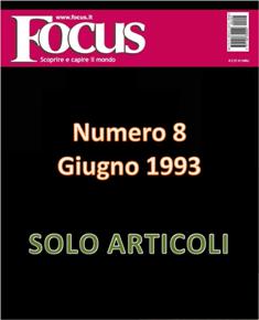 Focus. Scoprire e capire il mondo 8 - Giugno 1993 | ISSN 1122-3308 | TRUE PDF | Mensile | Scienza | Attualità | Tecnologia | Spazio
Focus rivista di taglio divulgativo, si prefigge di «mettere a fuoco» il mondo della scienza e l'attualità, da cui appunto il nome «focus», che in latino significa mettere a fuoco, riferito a lenti. Focus pubblica articoli di scienza, di problematiche sociali e periodicamente realizza sondaggi di opinione su temi attuali. Inoltre periodicamente vengono pubblicati articoli di storia, salute, approfondimenti, tecnologia, sport, animali, natura, spazio e comportamento.