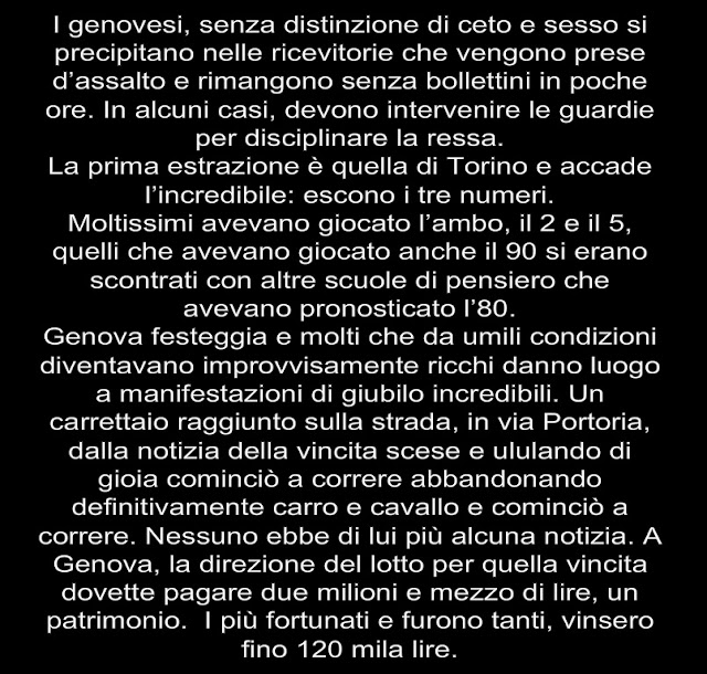 I genovesi, senza distinzione di ceto e sesso si precipitano nelle ricevitorie che vengono prese d’assalto e rimangono senza bollettini in poche ore. In alcuni casi, devono intervenire le guardie per disciplinare la ressa. La prima estrazione è quella di Torino e accade l’incredibile: escono i tre numeri. Moltissimi avevano giocato l’ambo, il 2 e il 5, quelli che avevano giocato anche il 90 si erano scontrati con altre scuole di pensiero che avevano pronosticato l’80. Genova festeggia e molti che da umili condizioni diventavano improvvisamente ricchi danno luogo a manifestazioni di giubilo incredibili. Un carrettaio raggiunto sulla strada, in via Portoria, dalla notizia della vincita scese e ululando di gioia cominciò a correre abbandonando definitivamente carro e cavallo e cominciò a correre. Nessuno ebbe di lui più alcuna notizia. A Genova, la direzione del lotto per quella vincita dovette pagare due milioni e mezzo di lire, un patrimonio.  I più fortunati e furono tanti, vinsero fino 120 mila lire.