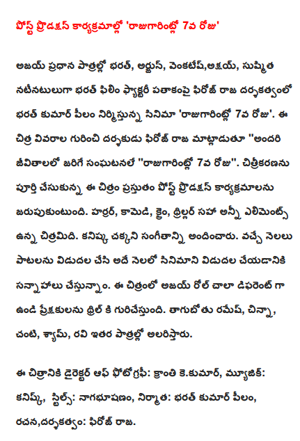  Post-production work, "rajugarintlo 7th day '  Ajay Bharath in the lead roles, Arjun Venkatesh, Akshay, Sushmita cast, directed by Bharat Bharat Kumar pilam Raja Film Factory produced the film under the banner of Firoz 'rajugarintlo 7th day'. The Chitra details about the director Feroz Raja said "everyone lives the events" rajugarintlo 7th day ". Filming has completed the post production work is celebrated. The horror, comedy, crime, thriller, including all elements of the film. Kanishka good music. Next month the release of the songs and the film is slated for release in the same month. This is a very different role in the film as Ajay and appeals to the thrill of the audience. drunkard Ramesh, children, Baby, Sam, Ravi to entertain other roles.  The film's director of photography: light kekumar, Music: kanisk, Stills: nagabhusanam, Producer: Bharat Kumar pilam, writing, directing: Firoz royal.