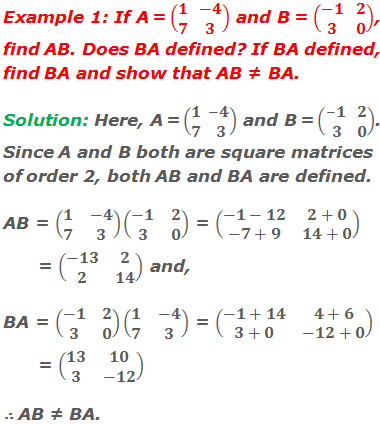 Example 1: If A = (■(1&-4@7&3)) and B = (■(-1&2@3&0)), find AB. Does BA defined? If BA defined, find BA and show that AB ≠ BA. Solution: Here, A = (■(1&-4@7&3)) and B = (■(-1&2@3&0)). Since A and B both are square matrices of order 2, both AB and BA are defined. AB = (■(1&-4@7&3))(■(-1&2@3&0)) = (■(-1-12&2+0@-7+9&14+0)) = (■(-13&2@2&14)) and, BA = (■(-1&2@3&0))(■(1&-4@7&3)) = (■(-1+14&4+6@3+0&-12+0)) = (■(13&10@3&-12)) ∴ AB ≠ BA.