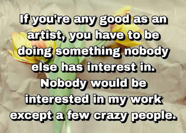 "If you're any good as an artist, you have to be doing something nobody else has interest in. Nobody would be interested in my work except a few crazy people." ~ Carl Andre