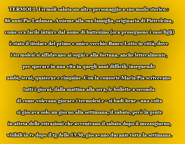 TERMOLI. Termoli saluta un altro personaggio a suo modo storico.: 86 anni Pio Ladanza. Assieme alla sua famiglia, originaria di Pietrelcina,  come era facile intuire dal nome di battesimo (ora proseguono i suoi figli)  è stato il titolare del primo e unico vecchio Banco Lotto in città, dove  i termolesi si affidavano ai sogni e alla fortuna, anche letteralmente,  per sperare in una vita in quegli anni difficili, inseguendo  ambi, terni, quaterne e cinquine. Con la consorte Maria Pia scrivevano  tutti i giorni, dalla mattina alla sera, le bollette a seconda  di come volevano giocare i termolesi e - si badi bene - una volta  si giocava solo un giorno alla settimana, il sabato, però la gente  in attesa delle estrazioni che avvenivano il sabato dopo il mezzogiorno,  visibili in tv dopo il tg delle 13.30, giocavano durante tutta la settimana.