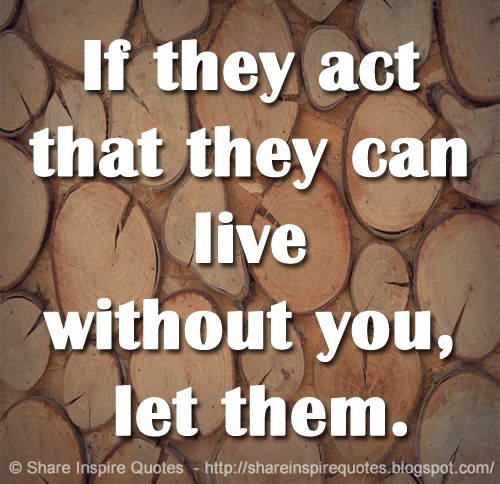 If they act that they can live without you, let them.