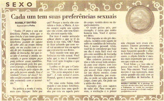 Todo mundo tem suas preferências na vida sexual. Você acha que a sua é incomum? Pois você nem imagina o que existe por aí! Lembre-se do que o Caetano Veloso fala em uma música: 'De perto ninguém é normal'. A vida sexual é assim. Normal, quem é nesse assunto? O tesão pelos pés, por exemplo, é coisa que muito homem tem. Você é apenas um deles. Não importa se são pés descalços, vestidos com sapato de salto ou sandálias de borracha. Isso é muito pessoal.