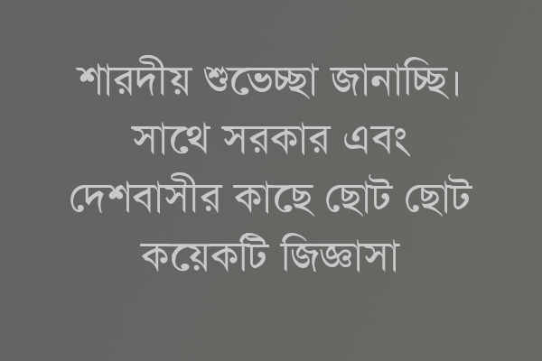 শারদীয় শুভেচ্ছা জানাচ্ছি। সাথে সরকার এবং দেশবাসীর কাছে ছোট ছোট কয়েকটি জিজ্ঞাসা