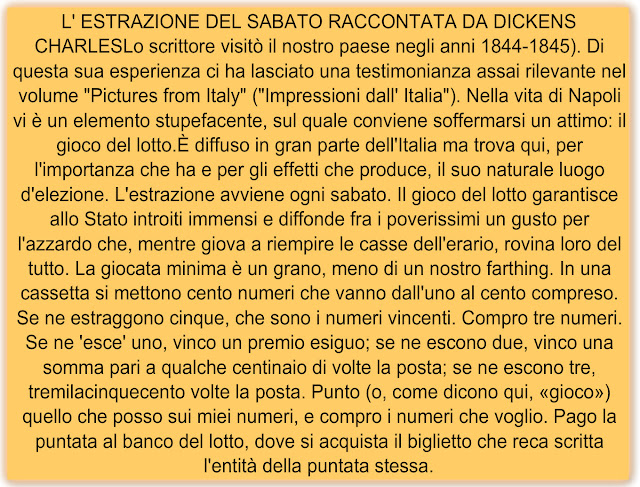 L' ESTRAZIONE DEL SABATO RACCONTATA DA DICKENS CHARLESLo scrittore visitò il nostro paese negli anni 1844-1845). Di questa sua esperienza ci ha lasciato una testimonianza assai rilevante nel volume "Pictures from Italy" ("Impressioni dall' Italia"). Nella vita di Napoli vi è un elemento stupefacente, sul quale conviene soffermarsi un attimo: il gioco del lotto.È diffuso in gran parte dell'Italia ma trova qui, per l'importanza che ha e per gli effetti che produce, il suo naturale luogo d'elezione. L'estrazione avviene ogni sabato. Il gioco del lotto garantisce allo Stato introiti immensi e diffonde fra i poverissimi un gusto per l'azzardo che, mentre giova a riempire le casse dell'erario, rovina loro del tutto. La giocata minima è un grano, meno di un nostro farthing. In una cassetta si mettono cento numeri che vanno dall'uno al cento compreso. Se ne estraggono cinque, che sono i numeri vincenti. Compro tre numeri. Se ne 'esce' uno, vinco un premio esiguo; se ne escono due, vinco una somma pari a qualche centinaio di volte la posta; se ne escono tre, tremilacinquecento volte la posta. Punto (o, come dicono qui, «gioco») quello che posso sui miei numeri, e compro i numeri che voglio. Pago la puntata al banco del lotto, dove si acquista il biglietto che reca scritta l'entità della puntata stessa.