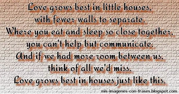 Love grows best in little houses quote. Love grows best in little houses, with fewer walls to separate. Where you eat and sleep so close together, you can't help but communicate. And if we had more room between us, think of all we'd miss.