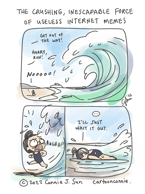 3-panel comic, loosely drawn and colored, illustrating the visual analogy of an internet algorithm as a force of nature, liken to a big, unstoppable wave. In panel 1, a wide shot of a big wave approaching land. Speech text reads, "Get out of the way! Hurry, run!" A small figure is trying to escape the path of the wave, yells, "Nooooo!" Panel 2 is a close up shot of a girl with a bun, eyes bulging and frantic, with the wave looming directly above her. In panel 3, the girl has face-planted on the beach, immobilized, as the first wave temporarily retreats. A beat, then she says, "I'll just wait it out." Title of cartoon reads, "The Crushing, Inescapable Force of Useless Internet Memes." Web comic strip by Connie Sun, cartoonconnie, 2022.