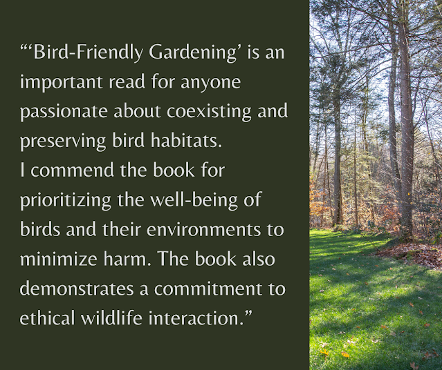 “‘Bird-Friendly Gardening’ is an important read for anyone passionate about coexisting and preserving bird habitats.  I commend the book for prioritizing the well-being of birds and their environments to minimize harm. The book also demonstrates a commitment to ethical wildlife interaction.”