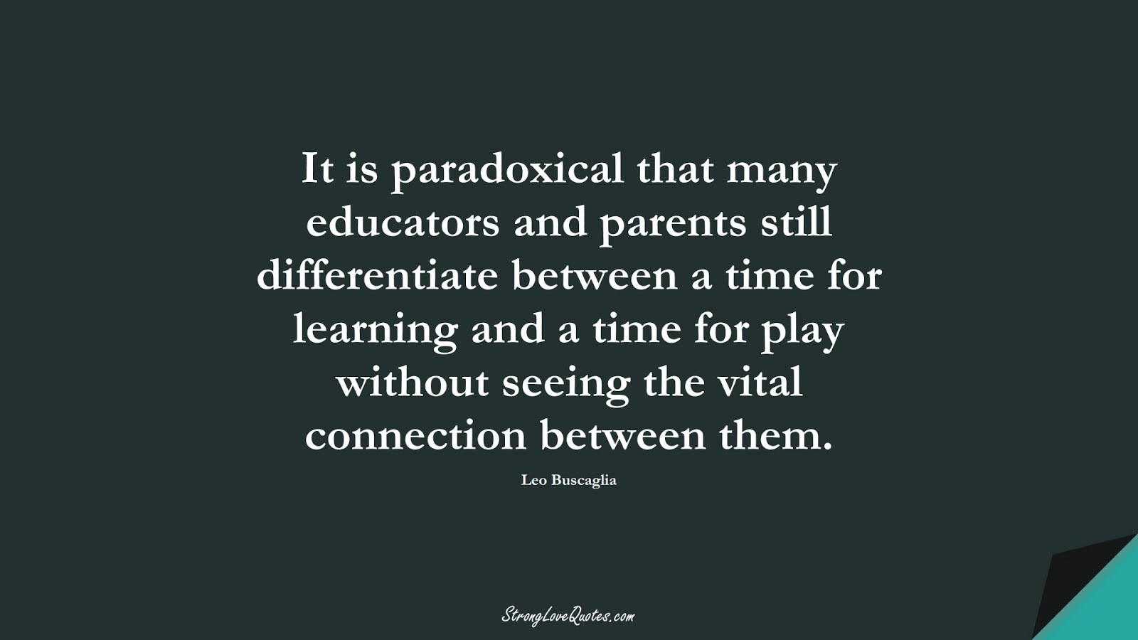 It is paradoxical that many educators and parents still differentiate between a time for learning and a time for play without seeing the vital connection between them. (Leo Buscaglia);  #EducationQuotes