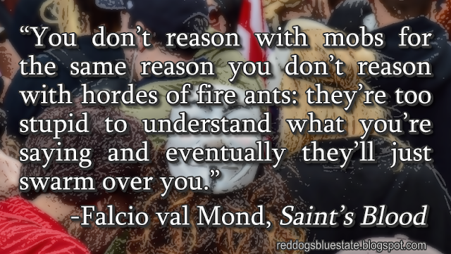 “You don’t reason with mobs for the same reason you don’t reason with hordes of fire ants: they’re too stupid to understand what you’re saying and eventually they’ll just swarm over you.” -Falcio val Mond, _Saint’s Blood_