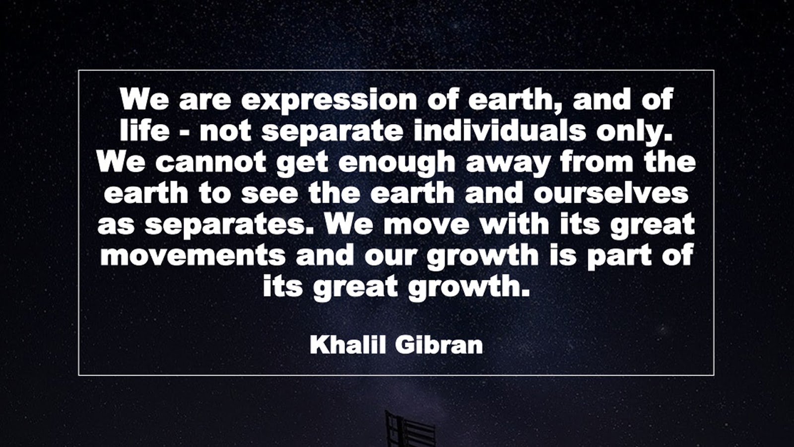 We are expression of earth, and of life - not separate individuals only. We cannot get enough away from the earth to see the earth and ourselves as separates. We move with its great movements and our growth is part of its great growth. (Khalil Gibran)