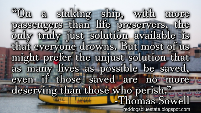 “On a sinking ship, with more passengers than life preservers, the only truly just solution available is that everyone drowns. But most of us might prefer the unjust solution that as many lives as possible be saved, even if those saved are no more deserving than those who perish.” -Thomas Sowell