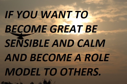 IF YOU WANT TO BECOME GREAT BE SENSIBLE AND CALM AND BECOME A ROLE MODEL TO OTHERS.