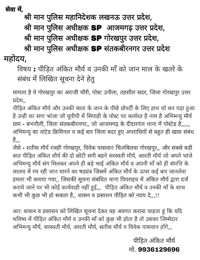 सेवा में,            श्री मान पुलिस महानिदेशक लखनऊ उत्तर प्रदेश,            श्री मान पुलिस अधीक्षक SP  आजमगढ़ उत्तर प्रदेश,            श्री मान पुलिस अधीक्षक SP गोरखपुर उत्तर प्रदेश,            श्री मान पुलिस अधीक्षक SP संतकबीरनगर उत्तर प्रदेश   विषय : पीड़ित अंकित मौर्य व उनकी माँ को जान माल के खतरे के संबंध में लिखित सूचना देने हेतु   मामला है ये गोरखपुर का अराजी चौरी, पोस्ट उनौला, तहसील सदर, जिला गोरखपुर उत्तर प्रदेश,,  पीड़ित अंकित मौर्य और उनकी माता के जान के पीछे प्रोपर्टी के लिए हाथ धो कर पड़ा हुआ है उन्ही का सगा भांजा जो यूपीपी में सिपाही के पोस्ट पर कार्यरत है नाम है अभिमन्यु मौर्य ग्राम - बभनौली, जिला संतकबीरनगर,, जो आजमगढ़ के दीदारगंज थाना में पोस्टेड है,,,,,,  अभिमन्यु का वांटेड क्रिमिनल व कई बार जिला बदर हुए अपराधियों से बहुत ही खास संबंध है,,,  जैसे - शतीस मौर्य रजही गोरखपुर, विवेक पासवान जिलबिलवा गोरखपुर,, और सबसे बड़ी बात पीड़ित अंकित मौर्य की दो छोटी सगी बहने सरस्वती मौर्य, आरती मौर्य जो अपने भांजे अभिमन्यु मौर्य संग मिलकर अपने ही बड़े भाई अंकित मौर्य व अपनी माँ को ही संपत्ति के लालच में रच रही जान मारने का षड्यंत्र जिसमें अंकित मौर्य के ऊपर कई बार जानलेवा हमला भी कराया गया,, जिसकी सूचना संबंधित थाना पिपराइच में अंकित मौर्य द्वारा दर्ज कराये जाने पर भी कोई कार्यवाही नहीं हुई,,,  पीड़ित अंकित मौर्य व उनकी माँ के साथ कभी भी कुछ भी हो सकता है,, शासन व प्रसाशन पीड़ित को न्याय दे,,,!!   अत: शासन व प्रसासन को लिखित सूचना देकर यह अवगत कराना चाहता हूं कि यदि भविष्य में पीड़ित अंकित मौर्य व उनकी माँ को कुछ भी होता है तो उसका जिम्मेदार अभिमन्यु मौर्य, सरस्वती मौर्य, आरती मौर्य, सतीश मौर्य व विवेक पासवान होंगे,,,