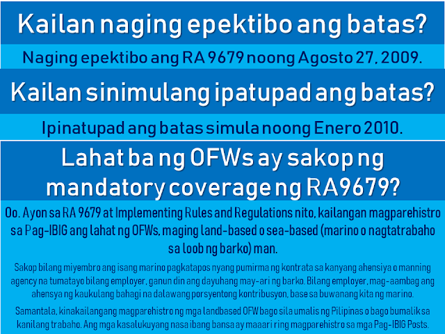 The Home Development Mutual Fund is also known as the Pag-IBIG Fund is one of the many programs of the Philippine government to provide its citizens the capability of purchasing their own house and lot.  Republic Act 9679's Declaration of Policy states:  "It is the policy of the State to establish, develop, promote, and integrate a nationwide sound and viable tax-exempt mutual provident savings system suitable to the needs of the employed and other earning groups, and to motivate them to better plan and provide for their housing."  Today, many Filipinos, including overseas Filipino workers (OFW) and their families benefit from this program. They can get a housing loan and savings through the new Pag-IBIG program which earns a dividend after a specified period of time.  This article will help you know more about the Pag-IBIG Fund for OFWs and how it works.  Advertisement        Sponsored Links         What is Republic Act 9679 or Home Development Mutual Fund (known as Pag-IBIG Fund) Law of 2009?  RA 9679 is the law aimed at strengthening the ability of Pag-IBIG to achieve the following objectives: • Improve the livelihood of Filipinos by providing adequate housing; • Provide a national savings system; • Mobilize funds for the housing program       How is RA 9679 different from previous laws of Pag-IBIG?  First, RA 9679 sets out universal coverage. That is, the membership range is expanded, with the following: • employees and workers of SSS and GSIS • Overseas Filipino Workers, including Clerks / Seafarers • The uniformed staff of the Philippine Armed Forces, the Bureau of Fire Protection, the Bureau of Jail Management and Penology and the Philippine National Police  Secondly, Pag-IBIG's tax exempt returns where the agency can save three billion a year. Now, this amount can be allocated for housing and for a high dividend for members.   Thirdly, the Board of Trustees of the Pag-IBIG has the power to raise the monthly contribution of the member. This means greater savings for members and higher loan entitlements. There may also be a higher proportion of the members to be given because of this. Since 1986, Pag-IBIG has never raised the contribution rate, while several other government agencies have raised their contributions.  Currently, a member contribution rate of Pag-IBIG is 2% based on a monthly income of P5,000. The members' contribution rate will stay at P100 even if he earns P5,000 or P50,000.   By raising the contribution rate, monthly contributions will be higher, while for members belonging to the lower income bracket, their contribution remains at P100.      When was the law effective? RA 9679 was effective on August 27, 2009.  When did the law begin to be implemented? The law was implemented in January 2010.  Are all OFWs covered by the mandatory coverage of RA9679? Yes. According to RA 9679 and its Implementing Rules and Regulations, PAG-IBIG must register all OFWs, whether land-based or sea-based (seafarer or working within the ship).   A seafarer is enrolled as a member after signing a contract with his agency or manning agency that stands as an employer, as well as a foreign owner of the ship. As an employer, the agency will contribute an appropriate proportion of two percent contribution, based on the monthly marine income.   Meanwhile, land-based OFWs must be registered before they leave the Philippines or before returning to work. Those who are currently abroad may also register at any Pag-IBIG Posts.   Why are OFWs included with mandatory membership coverage? All Filipino workers, whether in the Philippines or abroad, should have an equal opportunity to all the benefits of the Pag-IBIG program. The membership of OFWs has been mandated to give them the opportunity to save and reach their dream of owning a home.   How to register OFWs under mandatory coverage? OFWs can register with the following: • Pag-IBIG desks located at the Embassy or Philippine Consulate outside the country • Pag-IBIG Fund International Operations Group, 6th Floor, Justine Bldg., Gil Puyat Avenue, Makati City • Any branch or office of Pag-IBIG in the Philippines • Pag-IBIG satellite office of the Philippine Overseas Employment Agency (POEA) • Preferred banks and remittance agencies recognized by Pag-IBIG such as PNB, Metrobank, and iRemit Global Remittances Inc.   How is the registration process for former Pag-IBIG members under the Pag-IBIG Overseas Program (POP)?  The OFW can visit the Pag-IBIG Information Desk located at the Embassy or Philippine Consulate to fill out the Member's Data Form (MDF-FPF0909) or Membership Registration Form (MRF-FPF095). If he is in the Philippines, he can go to the nearest office.   It is also necessary to update their record, especially if there are changes to their personal information.   MDF and MRF  can be downloaded at the Pag-IBIG website.         If an old member would register as an OFW, what would happen to his / her contribution? Pag-IBIG combines all his contributions, previous and current. Portable or remain in the name of the member,  Even if he/she transferred from one company to another, his/her account will remain in his name. Pag-IBIG ensures that the members' savings are safe.     What are the benefits of a Pag-IBIG member ?  A. The Benefits of Savings • No tax will be imposed on members' savings • Earned dividend annual contribution to member savings • The savings remain in the name of the member even if he moves to another company, loses work, or becomes self-employed • The government guarantees the savings, to pay and refund the member's contribution should anything happened to Pag-IBIG.   B. Short-Term Loans (Multi Purpose and Calamity Loans) Loans for an emergency needs like tuition, minor home repair, business capital and so on.   The following is an example of how much you can borrow under the Multi-Purpose Loan (MPL) Program.   C. Housing Loan (Housing Loan)  The housing loan can be used for any of the following: • land purchase; • buying a home; • building or housekeeping; • home improvement or repair; • when refinancing a loan from a bank acceptable to the Pag-IBIG Fund; and • combination of abovementioned conditions.    How much is the contribution rate? *Please refer to the chart above Monthly income of five thousand pesos (P5,000)  is used for computation of contributions. It means that the highest premium of the member and his employer is at P100. However, a member can increase his or her monthly rate for a higher saving. If a member has no employer, he/she can pay for the employer counterpart.   Should a foreign employer also provide a contribution? A foreign employer is not required to provide any part of the contribution unless he/she wishes to.  Can the member give more contribution? Yes. The member is encouraged to contribute more than what has been set forth by law. It is better for a member to save more money because he/she will be able to earn more after 20 years or until his / her membership matures, including tax-free dividends and guaranteed by the government.   Where can a contribution be paid? Payments may be made to Representatives of Pag-IBIG based on Embassy or Philippine Consulate. You can also pay any accredited banks or remittance partners. Just visit the Pag-IBIG website for a complete list of accredited collecting banks and remittance partners.    If a member starts contributing before leaving the Philippines, can he continue his contribution abroad? Yes, if the member already has the Pag-IBIG MID or membership ID number, they can use it to pay their contributions. If not, you must register with Pag-IBIG to provide Registration Tracking No. (RTN) or MID number, whichever is available.     Does the Pag-IBIG ID still need to register or pay? What if I did not have an ID to register? Currently, Pag-IBIG has not yet issued an ID. In the meantime, the RTN member will first register after registering. This is the number he will use whenever he/she pay a contribution or applies for a benefit. The member will be given a MID number to be used when paying their contribution.   When can a registered member claim their savings under Pag-IBIG I? The member may claim his / her total accumulated value (TAV) after 20 years and after completion of 240 monthly contributions.  TAV can be also collected before 20 years in any of the following circumstances: • 15-year optional withdrawal (member must have 180 monthly unpaid premium and he / she has no debt. Membership must continue after deduction.) • reaching the age of 60; • mandatory retirement at age 65 • total disability/insanity; • leaving work due to illness or illness; • permanently removing the Philippines; and • death.       What will the member get when his / her membership is over? He will get his total allowance consisting of his monthly premium, the equivalent contribution of his employer (if any), and his earned income.  If the member dies, what will happen to his savings? His beneficiaries will receive all his savings minus the remaining cost of their obligations to Pag-IBIG. His beneficiaries will also receive an additional death benefit. Why is the duration of  OFW membership being extended? Under universal coverage, Pag-IBIG membership rules, whether local or overseas employees, are the same. Therefore, the membership term of all OFWs is 20 years. Unlike previously they can choose between 5, 10 or 15 years of membership term as a voluntary member.   What is the Modified Pag-IBIG II Program? The MP2 program is a voluntary program that offers higher dividends in a shorter period.   Under the program, a member will fall at least P500 per month for five years. The higher the grant will be given under the program compared to the dividend of the regular membership program or Pag-IBIG I.   READ MORE:    Find Out Which Is The Best Broadband Connection In The Philippines    Modern Immigration Electronic Gates Now At NAIA    ASEAN Promotes People Mobility Across The Region    You Too Can Earn As Much As P131K From SSS Flexi Fund Investment    Survey: 8 Out of 10 OFWS Are Not Saving Their Money For Retirement    Dubai OFW Lost His Dreams To A Scammer    Support And Protection Of The OFWs, Still PRRD's Priority