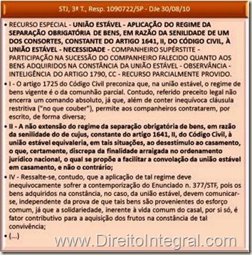 STJ, 3ª T., Resp. 1090722/SP - DJe 30/08/10 - RECURSO ESPECIAL - UNIÃO ESTÁVEL - APLICAÇÃO DO REGIME DA SEPARAÇÃO OBRIGATÓRIA DE BENS, EM RAZÃO DA SENILIDADE DE UM DOS CONSORTES, CONSTANTE DO ARTIGO 1641, II, DO CÓDIGO CIVIL, À UNIÃO ESTÁVEL - NECESSIDADE - COMPANHEIRO SUPÉRSTITE - PARTICIPAÇÃO NA SUCESSÃO DO COMPANHEIRO FALECIDO QUANTO AOS BENS ADQUIRIDOS NA CONSTÂNCIA DA UNIÃO ESTÁVEL - OBSERVÂNCIA - INTELIGÊNCIA DO ARTIGO 1790, CC - RECURSO PARCIALMENTE PROVIDO. I - O artigo 1725 do Código Civil preconiza que, na união estável, o regime de bens vigente é o da comunhão parcial. Contudo, referido preceito legal não encerra um comando absoluto, já que, além de conter inequívoca cláusula restritiva ("no que couber"), permite aos companheiros contratarem, por escrito, de forma diversa; II - A não extensão do regime da separação obrigatória de bens, em razão da senilidade do de cujus, constante do artigo 1641, II, do Código Civil, à união estável equivaleria, em tais situações, ao desestímulo ao casamento, o que, certamente, discrepa da finalidade arraigada no ordenamento jurídico nacional, o qual se propõe a facilitar a convolação da união estável em casamento, e não o contrário; IV - Ressalte-se, contudo, que a aplicação de tal regime deve inequivocamente sofrer a contemporização do Enunciado n. 377/STF, pois os bens adquiridos na constância, no caso, da união estável, devem comunicar-se, independente da prova de que tais bens são provenientes do esforço comum, já que a solidariedade, inerente à vida comum do casal, por si só, é fator contributivo para a aquisição dos frutos na constância de tal convivência;