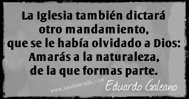 "la Iglesia también dictará otro mandamiento, que se le había olvidado a Dios: Amarás a la naturaleza, de la que formas parte." Eduardo Galeano - El derecho al delirio