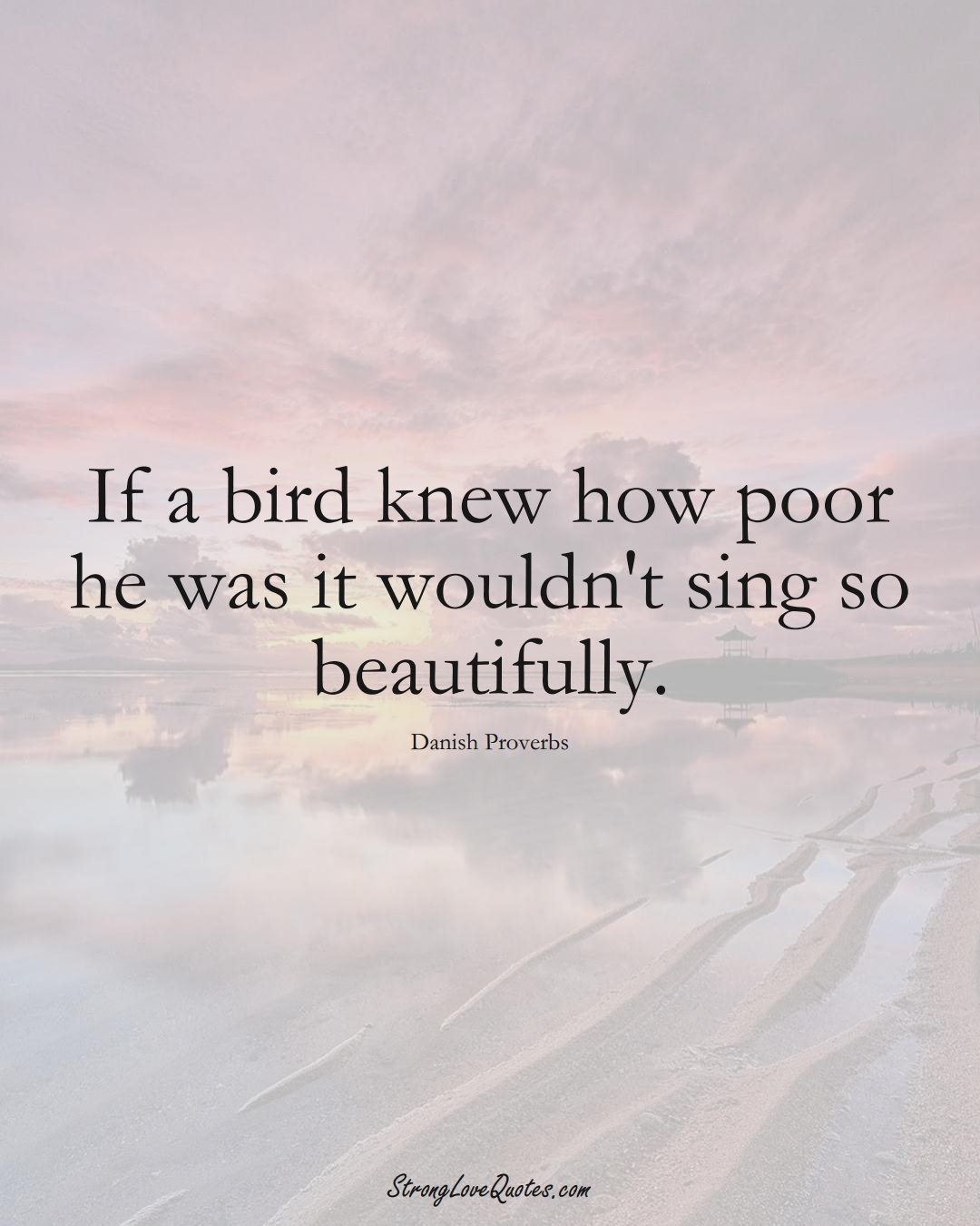 If a bird knew how poor he was it wouldn't sing so beautifully. (Danish Sayings);  #EuropeanSayings