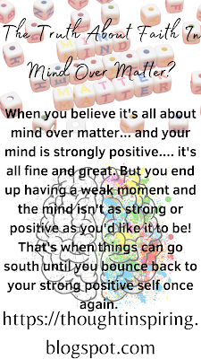 The Truth About Faith In Mind Over Matter?   When you believe it's all about mind over matter... and your mind is strongly positive.... it's all fine and great. But you end up having a weak moment and the mind isn't as strong or positive as you'd like it to be! That's when things can go south until you bounce back to your strong positive self once again.    Do Like Share and Follow to stay up-to-date and keep the ball of Positivity Rolling..... Thank you.   https://thoughtinspiring.blogspot.com