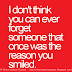 I don't think you can ever forget someone that once was the reason you smiled.