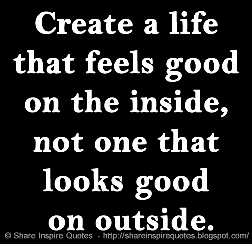 Create a life that feels good on the inside, not one that looks good on outside.