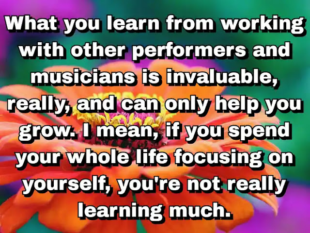 "What you learn from working with other performers and musicians is invaluable, really, and can only help you grow. I mean, if you spend your whole life focusing on yourself, you're not really learning much." ~ Damon Albarn
