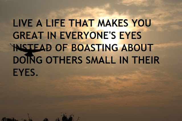 LIVE A LIFE THAT MAKES YOU GREAT IN EVERYONE'S EYES INSTEAD OF BOASTING ABOUT DOING OTHERS SMALL IN THEIR EYES.