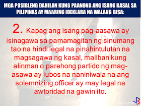 Marriage is a union of two people in matrimony duly solemnized by a priest, a pastor, a minister a licensed representative of a congregation authorized to conduct  such act or a judge/public official with authority to join a couple in matrimony. In such cases, a valid legal marriage can be difficult to annul and it has to go various legal process and a lot of penny to spend. However, there are some circumstances that a marriage can be declared null and void.  Here are some grounds stated in Article 35 of Executive Order No. 209, otherwise known as the Family Code of the Philippines:  (1) when a marriage is contracted by any party below eighteen (18) years of age even with the consent of parents or guardians;    (2) when a marriage is solemnized by any person not legally authorized to perform marriages, unless such marriage was contracted with either or both parties believing in good faith that the solemnizing officer had the legal authority to do so;    (3) when a marriage is solemnized without license, except those covered under Title I, Chapter 2 of the Family Code;   Family Code of the Philippines Title 1 Chapter 2. Marriages Exempted from License Requirement  Art. 27. In case either or both of the contracting parties are at the point of death, the marriage may be solemnized without necessity of a marriage license and shall remain valid even if the ailing party subsequently survives. (72a)  Art. 28. If the residence of either party is so located that there is no means of transportation to enable such party to appear personally before the local civil registrar, the marriage may be solemnized without necessity of a marriage license. (72a) Art. 29. In the cases provided for in the two preceding articles, the solemnizing officer shall state in an affidavit executed before the local civil registrar or any other person legally authorized to administer oaths that the marriage was performed in articulo mortis or that the residence of either party, specifying the barrio or barangay, is so located that there is no means of transportation to enable such party to appear personally before the local civil registrar and that the officer took the necessary steps to ascertain the ages and relationship of the contracting parties and the absence of legal impediment to the marriage. (72a) Art. 30. The original of the affidavit required in the last preceding article, together with the legible copy of the marriage contract, shall be sent by the person solemnizing the marriage to the local civil registrar of the municipality where it was performed within the period of thirty days after the performance of the marriage. (75a) Art. 31. A marriage in articulo mortis between passengers or crew members may also be solemnized by a ship captain or by an airplane pilot not only while the ship is at sea or the plane is in flight, but also during stopovers at ports of call. (74a) Art. 32. A military commander of a unit, who is a commissioned officer, shall likewise have authority to solemnize marriages in articulo mortis between persons within the zone of military operation, whether members of the armed forces or civilians. (74a) Art. 33. Marriages among Muslims or among members of the ethnic cultural communities may be performed validly without the necessity of marriage license, provided they are solemnized in accordance with their customs, rites or practices. (78a) Art. 34. No license shall be necessary for the marriage of a man and a woman who have lived together as husband and wife for at least five years and without any legal impediment to marry each other. The contracting parties shall state the foregoing facts in an affidavit before any person authorized by law to administer oaths. The solemnizing officer shall also state under oath that he ascertained the qualifications of the contracting parties are found no legal impediment to the marriage. (76a)    (4) when a marriage is bigamous or polygamous and not falling under Article 41;  Art. 41. A marriage contracted by any person during subsistence of a previous marriage shall be null and void, unless before the celebration of the subsequent marriage, the prior spouse had been absent for four consecutive years and the spouse present has a well-founded belief that the absent spouse was already dead. In case of disappearance where there is danger of death under the circumstances set forth in the provisions of Article 391 of the Civil Code, an absence of only two years shall be sufficient. For the purpose of contracting the subsequent marriage under the preceding paragraph the spouse present must institute a summary proceeding as provided in this Code for the declaration of presumptive death of the absentee, without prejudice to the effect of reappearance of the absent spouse. (83a)   (5) when a marriage is contracted through mistake of one contracting party as to the identity of the other; and       (6) a subsequent marriage which is void under Article 53.  Art. 53. Either of the former spouses may marry again after compliance with the requirements of the immediately preceding Article; otherwise, the subsequent marriage shall be null and void.  (7) A marriage between the following persons may also be declared null and void, whether their relationship be legitimate or illegitimate: (1) between ascendants and descendants of any degree; and (2) between brothers and sisters, whether of the full or half blood (Article 37, Family Code of the Philippines). Art. 37. Marriages between the following are incestuous and void from the beginning, whether relationship between the parties be legitimate or illegitimate: (1) Between ascendants and descendants of any degree; and (2) Between brothers and sisters, whether of the full or half blood. (81a)  Some other things that may deem your marriage absolutely null and void for reasons of public policy when it is contracted between the following persons as stated in Article 38 of the Family Code of the Philippines :  (1) collateral blood relatives whether legitimate or illegitimate, up to the fourth civil degree; (2) step-parents and step-children;  (3) parents-in-law and children-in-law; (4) adopting parent and the adopted child; (5) surviving spouse of the adopting parent and the adopted child; (6) surviving spouse of the adopted child and the adopter; (7) an adopted child and a legitimate child of the adopter; (8) adopted children of the same adopter; and (9) parties where one, with the intention to marry the other, killed that other person’s spouse, or his or her own spouse  Source:The Manila Times, The Family Code of the Philippines Recommended: Lawyers admit, Annulment in the Philippines is very expensiveGetting married is expensive in the Philippines, as well as getting out of marriage.  Aside from costly process, annulment of marriage is also a physically and mentally exhausting according to Business Mirror lawyer Marjorie de Castro.  She said, if you are a petitioner in an annulment case, it will take a lot of your time as well as your resources. The OFWs are the reason why President Rodrigo Duterte is pushing through with the campaign on illegal drugs, acknowledging their hardships and sacrifices. He said that as he visit the countries where there are OFWs, he has heard sad stories about them: sexually abused Filipinas,domestic helpers being forced to work on a number of employers."I have been to many places. I have been to the Middle East. You know, the husband is working in one place, the wife in another country. The so many sad stories I hear about our women being raped, abused sexually," The President said.   According to the Department of Trade and Industry, putting up a business here is the answer for the OFWs to stay here for good without the need of working abroad  and leaving the family for bigger income.President Duterte in a speech with the Filipino community in Japan, stressed that this generation of  OFWs should be the last, and if they have to go outside the country will be just for travel and vacation.       ©2017 THOUGHTSKOTO www.jbsolis.com SEARCH JBSOLIS