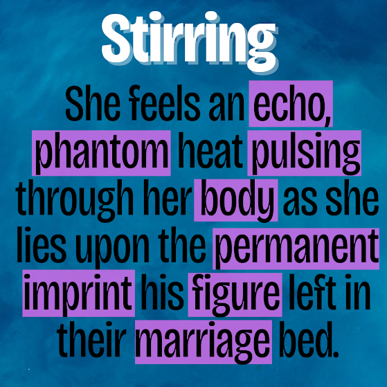 A poem in black text on a background with hues of blues. Text: She feels an echo, phantom heat pulsing through her body as she lies upon the permanent imprint his figure left in their marriage bed.