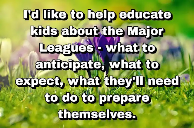"I'd like to help educate kids about the Major Leagues - what to anticipate, what to expect, what they'll need to do to prepare themselves." ~ Barry Bonds