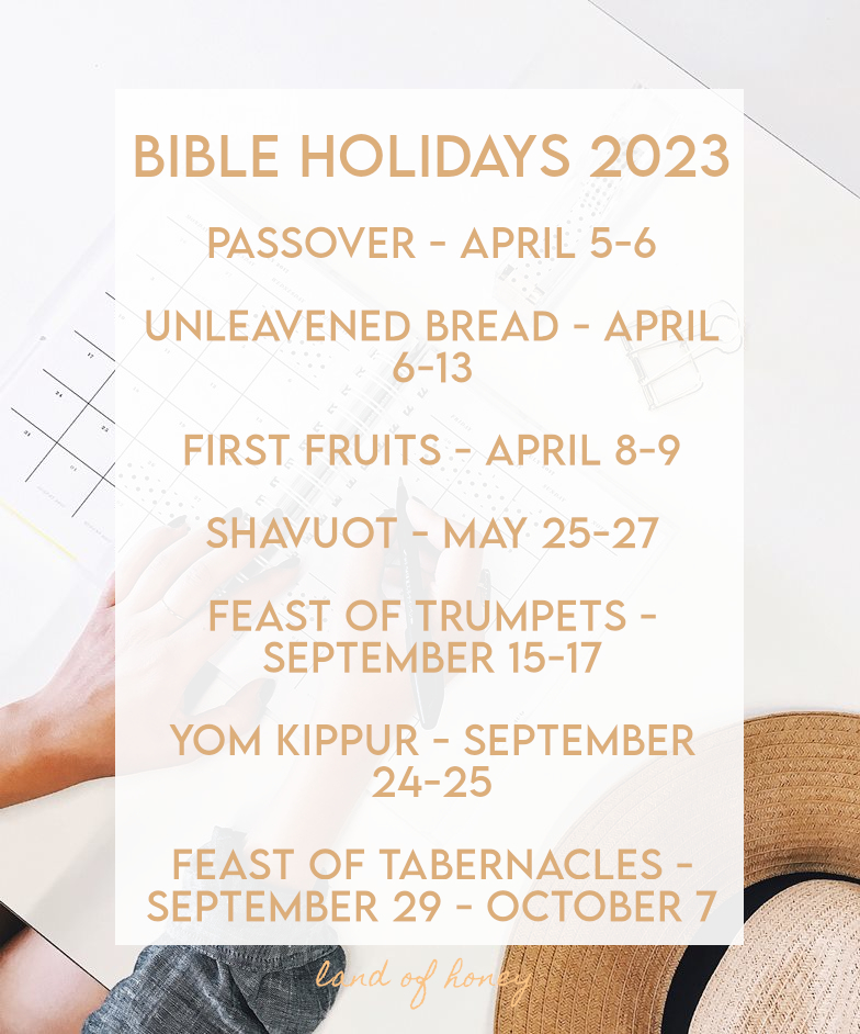 Bible Holiday Dates for 2023 - Passover - April 5-6  Unleavened Bread - April 6-13  First Fruits - April 8-9  Shavuot - May 25-27  Feast of Trumpets - September 15-17  Yom Kippur - September 24-25  Feast of Tabernacles - September 29 - October 7