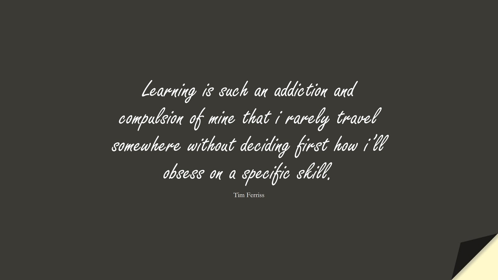 Learning is such an addiction and compulsion of mine that i rarely travel somewhere without deciding first how i’ll obsess on a specific skill. (Tim Ferriss);  #TimFerrissQuotes
