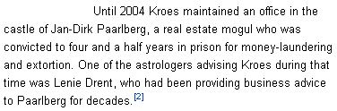 Until 2004 Kroes maintained an office in the castle of Jan-Dirk Paarlberg, a real estate mogul who was convicted to four and a half years in prison for money-laundering and extortion. One of the astrologers advising Kroes during that time was Lenie Drent, who had been providing business advice to Paarlberg for decades