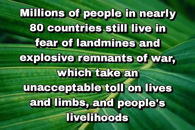"Millions of people in nearly 80 countries still live in fear of landmines and explosive remnants of war, which take an unacceptable toll on lives and limbs, and people's livelihoods" ~ Ban Ki-moon