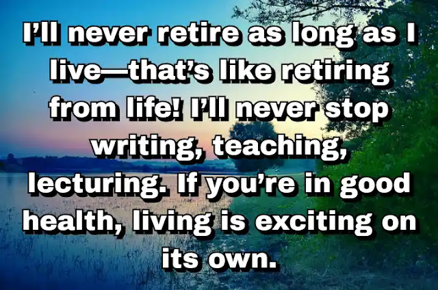 "I’ll never retire as long as I live—that’s like retiring from life! I’ll never stop writing, teaching, lecturing. If you’re in good health, living is exciting on its own." ~ Bel Kaufman