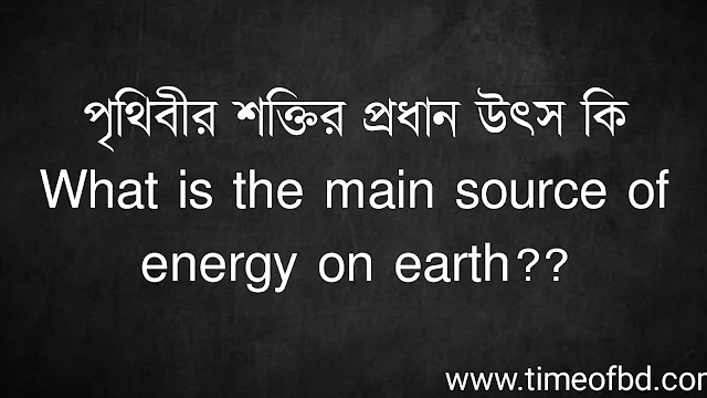 পৃথিবীর শক্তির প্রধান উৎস কি | What is the main source of energy on earth?