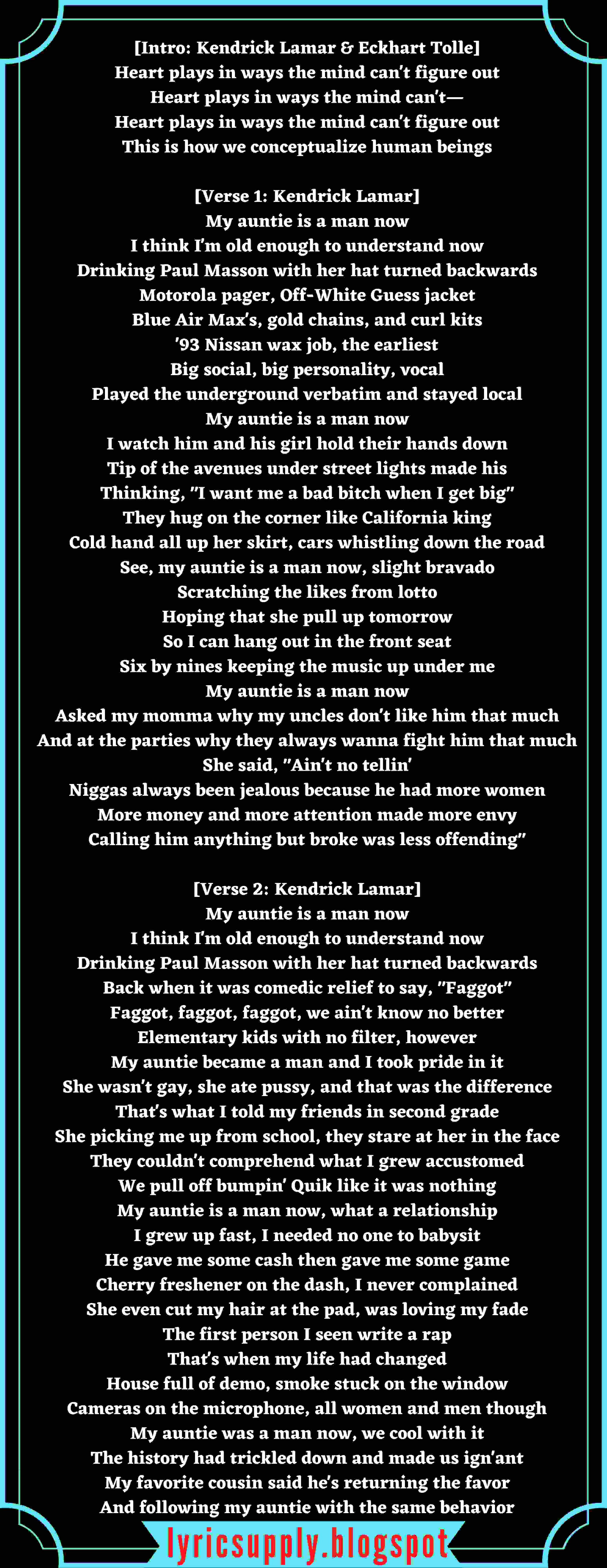 [Intro: Kendrick Lamar & Eckhart Tolle] Heart plays in ways the mind can't figure out Heart plays in ways the mind can't— Heart plays in ways the mind can't figure out This is how we conceptualize human beings  [Verse 1: Kendrick Lamar] My auntie is a man now I think I'm old enough to understand now Drinking Paul Masson with her hat turned backwards Motorola pager, Off-White Guess jacket Blue Air Max's, gold chains, and curl kits '93 Nissan wax job, the earliest Big social, big personality, vocal Played the underground verbatim and stayed local My auntie is a man now I watch him and his girl hold their hands down Tip of the avenues under street lights made his Thinking, "I want me a bad bitch when I get big" They hug on the corner like California king Cold hand all up her skirt, cars whistling down the road See, my auntie is a man now, slight bravado Scratching the likes from lotto Hoping that she pull up tomorrow So I can hang out in the front seat Six by nines keeping the music up under me My auntie is a man now Asked my momma why my uncles don't like him that much And at the parties why they always wanna fight him that much She said, "Ain't no tellin' Niggas always been jealous because he had more women More money and more attention made more envy Calling him anything but broke was less offending"  [Verse 2: Kendrick Lamar] My auntie is a man now I think I'm old enough to understand now Drinking Paul Masson with her hat turned backwards Back when it was comedic relief to say, "Faggot" Faggot, faggot, faggot, we ain't know no better Elementary kids with no filter, however My auntie became a man and I took pride in it She wasn't gay, she ate pussy, and that was the difference That's what I told my friends in second grade She picking me up from school, they stare at her in the face They couldn't comprehend what I grew accustomed We pull off bumpin' Quik like it was nothing My auntie is a man now, what a relationship I grew up fast, I needed no one to babysit He gave me some cash then gave me some game Cherry freshener on the dash, I never complained She even cut my hair at the pad, was loving my fade The first person I seen write a rap That's when my life had changed House full of demo, smoke stuck on the window Cameras on the microphone, all women and men though My auntie was a man now, we cool with it The history had trickled down and made us ign'ant My favorite cousin said he's returning the favor And following my auntie with the same behavior