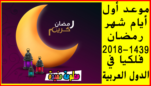 موعد أول أيام شهر رمضان 2018-1439 فلكيا في الدول العربية (السعودية قطر عمان الكويت مصر الجزائر المغرب تونس ليبيا اليمن سوريا السودان العراق فلسطين ) 