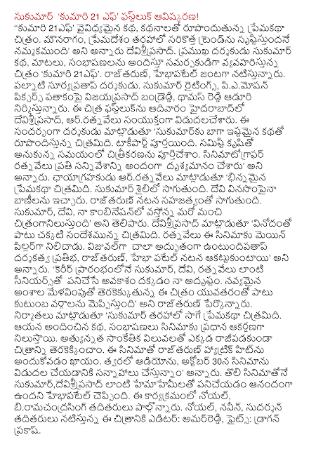  Sukumar 'Kumari, 21 F' phastluk discovery! '' Kumari, 21 F "variant of the story, love stories in the film-forming. Maunaragam, premadesam srstistundane belief that most of the new trend, "he said devisriprasad. Director Sukumar story, dialogues, conversations, offering samarpakudiga dealing with the film 'Miss 21 F'. Rajtarun, hebhapatel playing the lead. Palnati Suryapratap director. Sukumar Writings, vijayaprasad bandreddi piemosan Pictures banner, produced by Thomas Reddy aduri. The Chitra phastluknu devisriprasad in Hyderabad on Sunday, arratnavelu jointly released. The director said, 'sukumarku favorite story is well-generating film. Takipart completed. Filming was done at the time thought it was a collective effort. Ratnavelu was visible in every scene in the film beautifully, "he said. Director of photography, said arratnavelu 'love story, the film is different. Sukumar go in style. Devi was soothing tunes. Rajtarun performance will realistically. Sukumar, Devi, another good citranganilustundi arriving in my combination, "he said. Devisriprasad said, "In addition to entertainment, the film is well messages. This became the main pillar of ratnavelu. Untundipatap the most visually remarkable directorial talent, rajtarun, hebha Patel performs, "he said. "At the beginning of his career Sukumar, Devi, ratnavelu as deserving seniors the opportunity to work on my luck. New items upcoming emphasizing the younger generation in particular categories meppistundi family, "he said rajtarun. The producers said, "Sukumar, similar to the elastic film romance. His story, conversations are the main attraction of the film. Terakekkincam rajipadakunda picture where high technical values. This film is bound to pick up rajtarun hit a hat-trick. Soon the audio, making efforts to release the film on October 30, "he said. Sukumar first movie, devisriprasad hebhapatel is pleased to work with such hemahemilato said. Noel this event, attended biramacandrasing. Noel, Naveen, Sudarshan and others in the cast of this movie editor: amarreddi, Fights: Dragon Prakash.